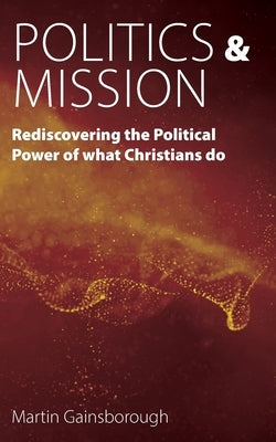 Politics & Mission: Rediscovering the Political Power of What Christians Do by Gainsborough, Martin