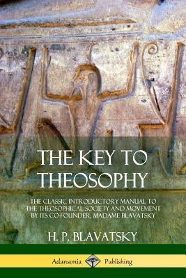 The Key to Theosophy: The Classic Introductory Manual to the Theosophical Society and Movement by Its Co-Founder, Madame Blavatsky by Blavatsky, H. P.