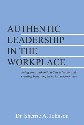 Authentic Leadership in the Workplace: Being Your Authentic Self as a Leader and Creating Better Employee Job Performance by Johnson, Sherrie A.