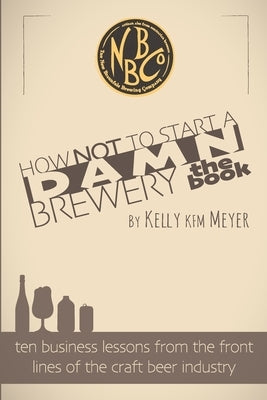 How NOT To Start A Damn Brewery: Ten Business Lessons From The Front Lines of The Craft Beer Industry by Meyer, Kelly Kfm