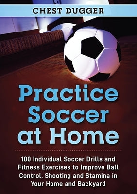 Practice Soccer At Home: 100 Individual Soccer Drills and Fitness Exercises to Improve Ball Control, Shooting and Stamina In Your Home and Back by Dugger, Chest