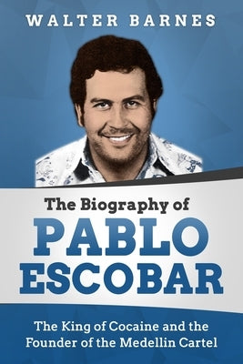 The Biography of Pablo Escobar: The King of Cocaine and the Founder of the Medellin Cartel by Barnes, Walter