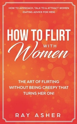 How to Flirt with Women: The Art of Flirting Without Being Creepy That Turns Her On! How to Approach, Talk to & Attract Women (Dating Advice fo by Asher, Ray