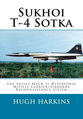Sukhoi T-4 Sotka: The Soviet Mach 3+ Hypersonic Missile Carrier/Airborne Reconnaissance System by Harkins, Hugh