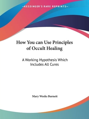 How You can Use Principles of Occult Healing: A Working Hypothesis Which Includes All Cures by Burnett, Mary Weeks