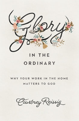 Glory in the Ordinary: Why Your Work in the Home Matters to God by Reissig, Courtney