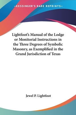 Lightfoot's Manual of the Lodge or Monitorial Instructions in the Three Degrees of Symbolic Masonry, as Exemplified in the Grand Jurisdiction of Texas by Lightfoot, Jewel P.