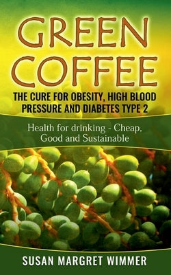 Green Coffee - The Cure for Obesity, High Blood Pressure and Diabetes Type 2: Health for drinking - Cheap, Good and Sustainable by Wimmer, Susan Margret