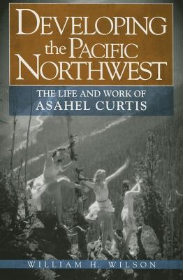 Developing the Pacific Northwest: The Life and Work of Asahel Curtis by Wilson, William H., Jr.