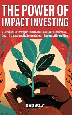 The Power of Impact Investing: A Guidebook For Strategies, Sectors, Sustainable Development Goals, Social Entrepreneurship, Corporate Social Responsi by Buckley, Robert