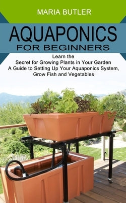Aquaponics for Beginners: Learn the Secret for Growing Plants in Your Garden (A Guide to Setting Up Your Aquaponics System, Grow Fish and Vegeta by Butler, Maria