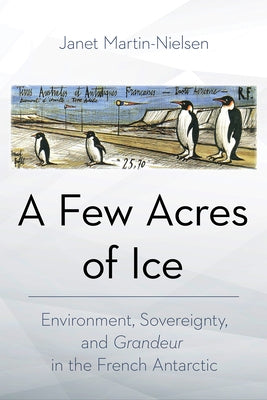 A Few Acres of Ice: Environment, Sovereignty, and Grandeur in the French Antarctic by Martin-Nielsen, Janet