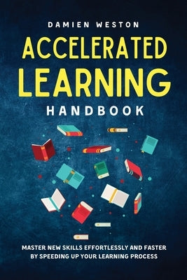 Accelerated Learning Handbook: Master New Skills Effortlessly and Faster by Speeding Up Your Learning Process by Weston, Damien