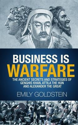 Business is Warfare: The Ancient Secrets and Strategies of Genghis Khan, Attila the Hun and Alexander the Great by Goldstein, Emily