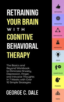 Retraining Your Brain with Cognitive Behavioral Therapy: The Basics and Beyond Workbook to Eliminate Anxiety, Depression, Anger, and Intrusive Thought by Dale, George C.