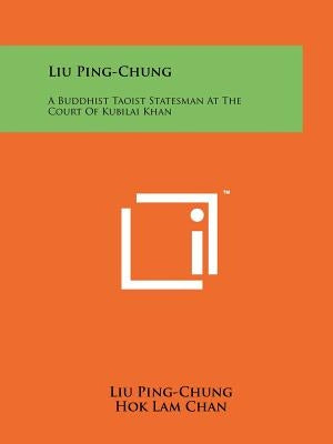 Liu Ping-Chung: A Buddhist Taoist Statesman At The Court Of Kubilai Khan Paperback Literary Licensing, LLC