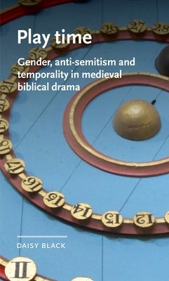 Play Time: Gender, Anti-Semitism and Temporality in Medieval Biblical Drama by Black, Daisy