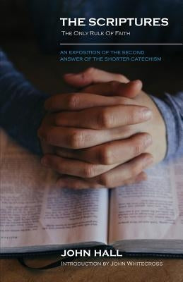 The Scriptures: THE ONLY RULE OF FAITH: An Exposition of the Second Answer of the Shorter Catechism by Hall, John