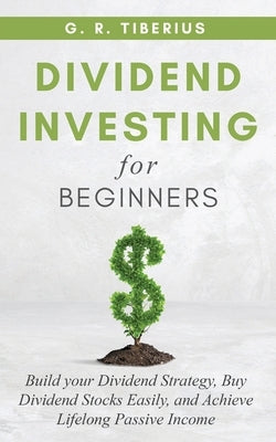 Dividend Investing for Beginners: Build your Dividend Strategy, Buy Dividend Stocks Easily, and Achieve Lifelong Passive Income by Tiberius, G. R.