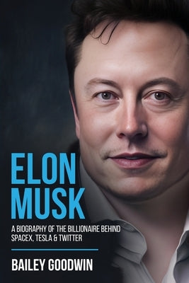 Elon Musk: A Biography of the Billionaire Behind SpaceX, Tesla & Twitter by Goodwin, Bailey