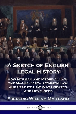 A Sketch of English Legal History: How Norman and Medieval Law, the Magna Carta, Common Law and Statute Law Was Created and Developed by Maitland, Frederic William