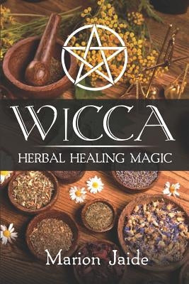 Wicca: Herbal Healing Magic: A Wiccan Beginner's Practical Guide to Casting Healing Magic with Herbs by Jaide, Marion