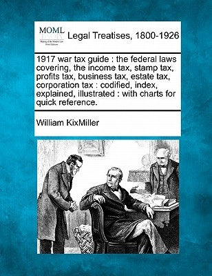 1917 War Tax Guide: The Federal Laws Covering, the Income Tax, Stamp Tax, Profits Tax, Business Tax, Estate Tax, Corporation Tax: Codified by Kixmiller, William