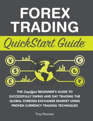 Forex Trading QuickStart Guide: The Simplified Beginner's Guide to Successfully Swing and Day Trading the Global Foreign Exchange Market Using Proven by Noonan, Troy