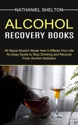 Alcohol Recovery Books: All About Alcohol Abuse How It Affects Your Life (An Easy Guide to Stop Drinking and Recover From Alcohol Addiction) by Shelton, Nathaniel