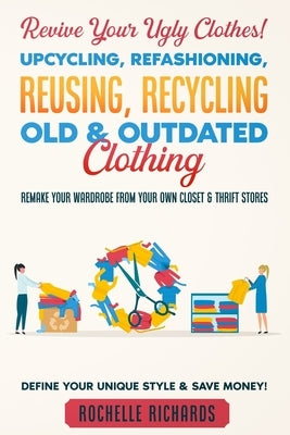 Revive Your Ugly Clothes! Upcycling, Refashioning, Reusing, Recycling Old & Outdated Clothing: Remake Your Wardrobe from Your Own Closet & Thrift Stor by Richards, Rochelle