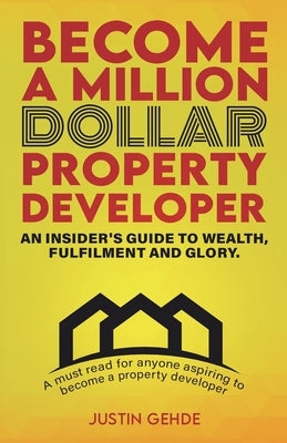 Become a Million Dollar Property Developer: An Insider's Guide to Wealth, Fulfilment and Glory by Gehde, Justin