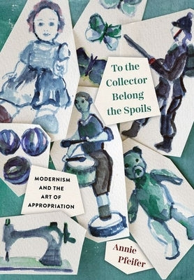 To the Collector Belong the Spoils: Modernism and the Art of Appropriation by Pfeifer, Annie