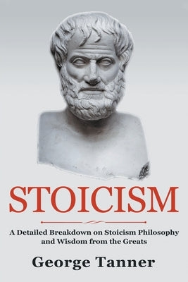 Stoicism: A Detailed Breakdown of Stoicism Philosophy and Wisdom from the Greats: A Complete Guide To Stoicism by Tanner, George