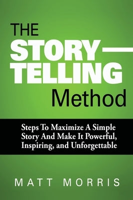 The Storytelling Method: Steps To Maximize a Simple Story and Make It Powerful, Inspiring, and Unforgettable by Morris, Matt