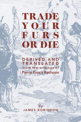 Trade Your Furs or Die: Derived and Translated from the writings of Pierre Esprit Radisson by Robinson, James