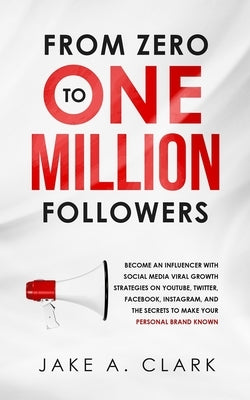 From Zero to One Million Followers: Become an Influencer with Social Media Viral Growth Strategies on YouTube, Twitter, Facebook, Instagram, and the S by Clark, Jake a.