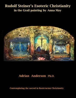 Rudolf Steiner's Esoteric Christianity in the Grail painting by Anna May: Contemplating the sacred in Rosicrucian Christianity by Anderson, Adrian