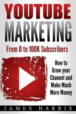 YouTube Marketing: From 0 to 100K Subscribers - How to Grow your Channel and Make Much More Money by Harris, James