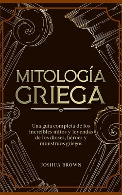 Mitología Griega: Una guía completa de los increíbles mitos y leyendas de los dioses, héroes y monstruos griegos by Brown, Joshua