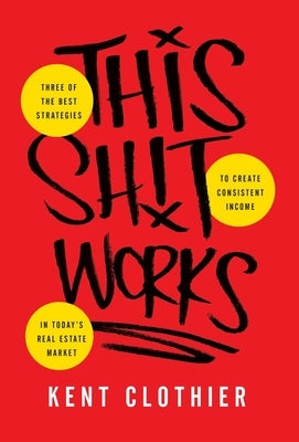 This Sh*t Works: Three of the Best Strategies to Create Consistent Income in Today's Real Estate Market by Clothier, Kent