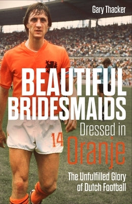 Beautiful Bridesmaids Dressed in Oranje: The Unfulfilled Glory of Dutch Football by Thacker, Gary