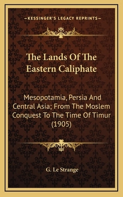 The Lands Of The Eastern Caliphate: Mesopotamia, Persia And Central Asia; From The Moslem Conquest To The Time Of Timur (1905) by Le Strange, G.