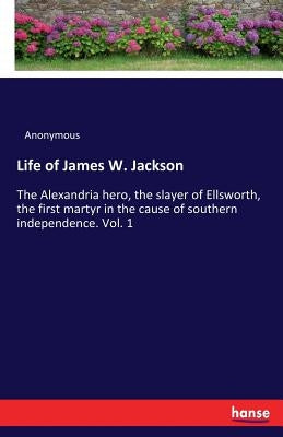 Life of James W. Jackson: The Alexandria hero, the slayer of Ellsworth, the first martyr in the cause of southern independence. Vol. 1 by Anonymous