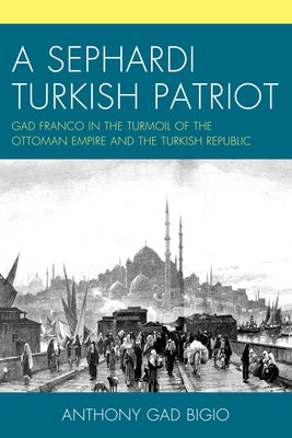 A Sephardi Turkish Patriot: Gad Franco in the Turmoil of the Ottoman Empire and the Turkish Republic by Bigio, Anthony Gad