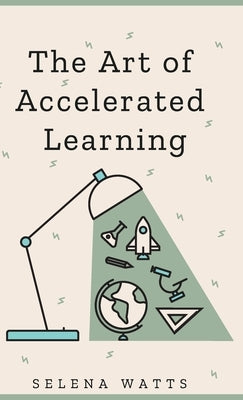 The Art of Accelerated Learning: Proven Scientific Strategies for Speed Reading, Faster Learning and Unlocking Your Full Potential by Watts, Selena