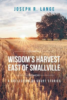 Wisdom's Harvest East of Smallville: A Collection of Short Stories by Lange, Joseph R.