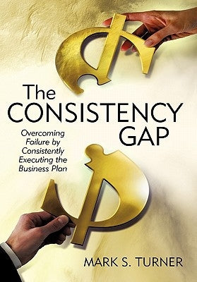 The Consistency Gap: Overcoming Failure in Consistently Executing the Business Plan by Turner, Mark S.