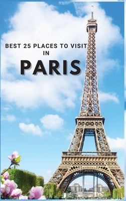 Best 25 Places To Visit In Paris: Top 25 Places to Visit in Paris to Have Fun, Take Pictures, Meet People, See Beautiful Views, and Experience Paris F by Neville Nunez