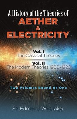 A History of the Theories of Aether and Electricity: Vol. I: The Classical Theories; Vol. II: The Modern Theories, 1900-1926 by Whittaker, Sir Edmund