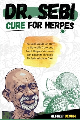 Dr. Sebi Cure for Herpes: The Real Guide on How to Naturally Cure and Treat Herpes Virus and get Benefits Through Dr. Sebi Alkaline Diet by Begum, Alfred